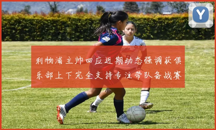 利物浦主帅回应近期动态强调获俱乐部上下完全支持专注带队备战赛事