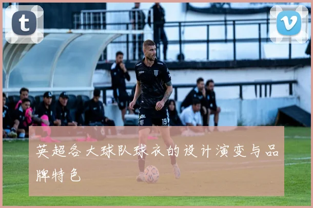 英超各大球队球衣的设计演变与品牌特色