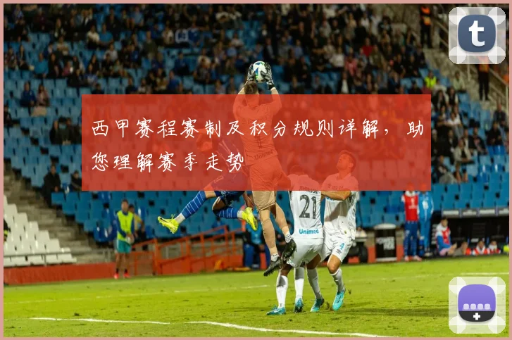 西甲赛程赛制及积分规则详解，助您理解赛季走势
