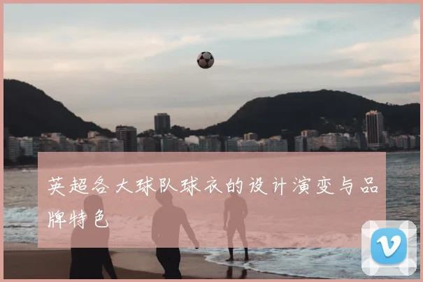 英超各大球队球衣的设计演变与品牌特色