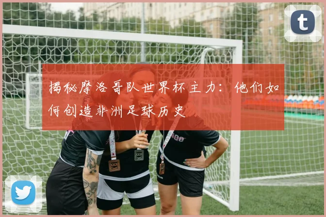 揭秘摩洛哥队世界杯主力：他们如何创造非洲足球历史